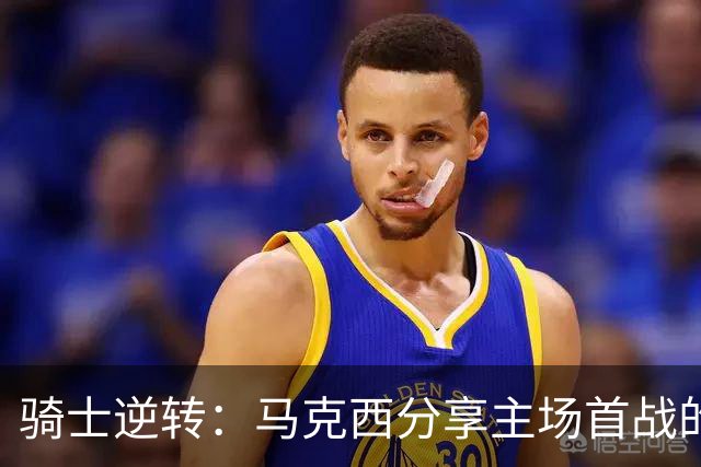 骑士逆转：马克西分享主场首战的震撼感受